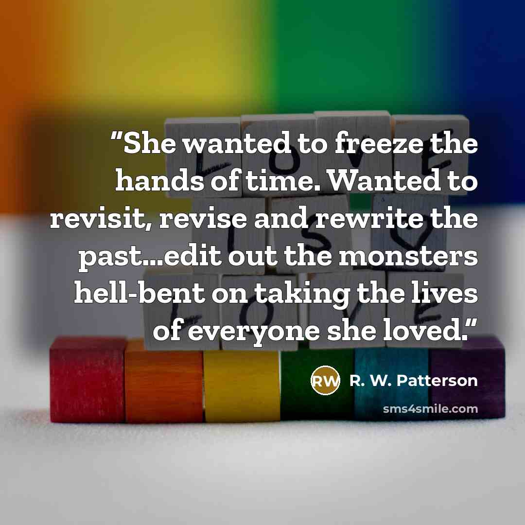 “She wanted to freeze the hands of time. Wanted to revisit, revise and rewrite the past…edit out the monsters hell-bent on taking the lives of everyone she loved.” quote by R. W. Patterson