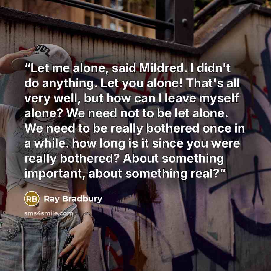 “Let me alone, said Mildred. I didn't do anything. Let you alone! That's all very well, but how can I leave myself alone? We need not to be let alone. We need to be really bothered once in a while. how long is it since you were really bothered? About something important, about something real?” quote by Ray Bradbury