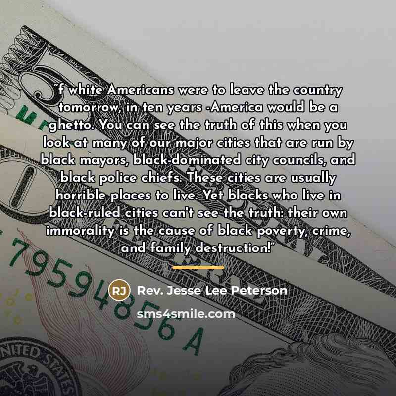 “f white Americans were to leave the country tomorrow, in ten years -America would be a ghetto. You can see the truth of this when you look at many of our major cities that are run by black mayors, black-dominated city councils, and black police chiefs. These cities are usually horrible places to…” quote by Rev. Jesse Lee Peterson