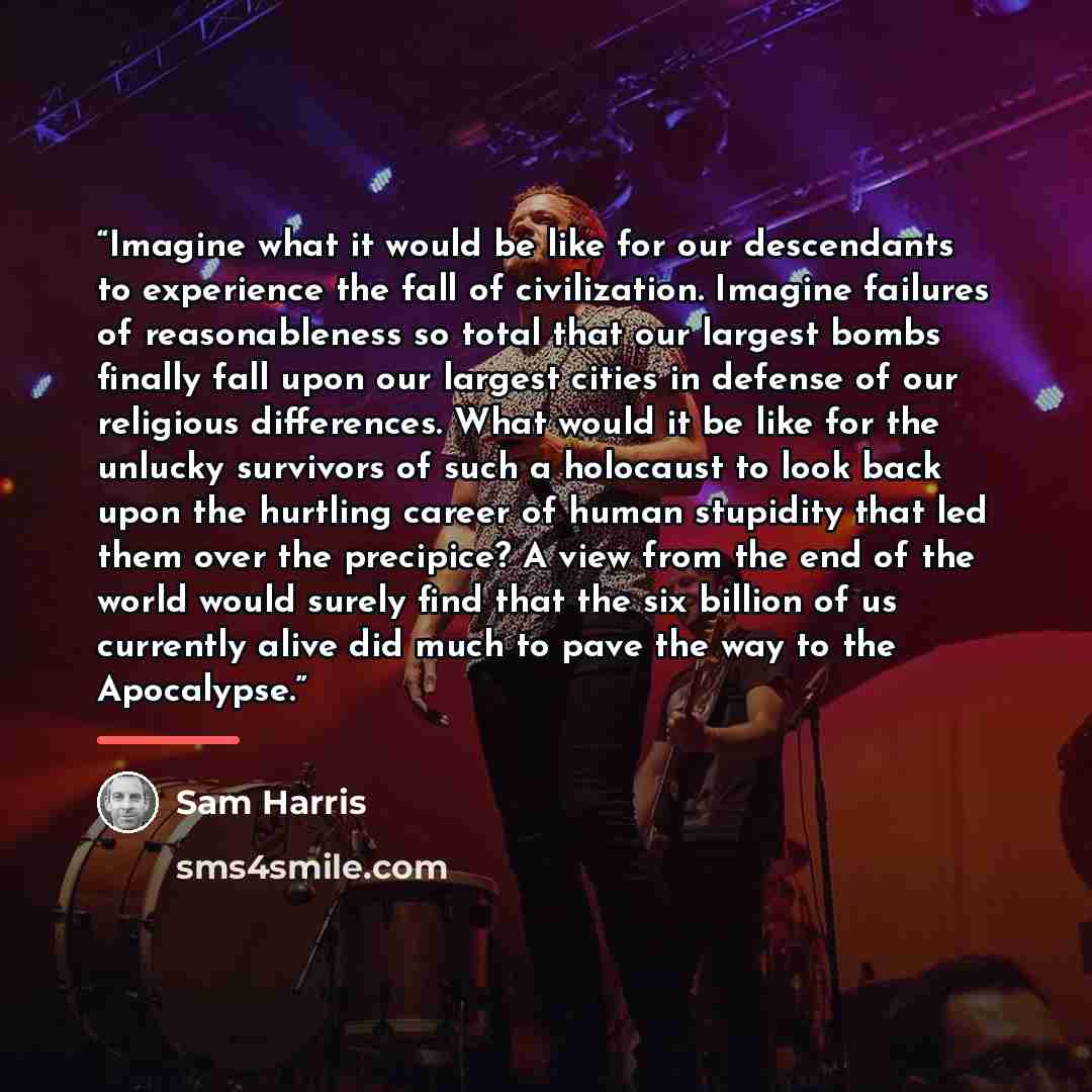 “Imagine what it would be like for our descendants to experience the fall of civilization. Imagine failures of reasonableness so total that our largest bombs finally fall upon our largest cities in defense of our religious differences. What would it be like for the unlucky survivors of such a…” quote by Sam Harris