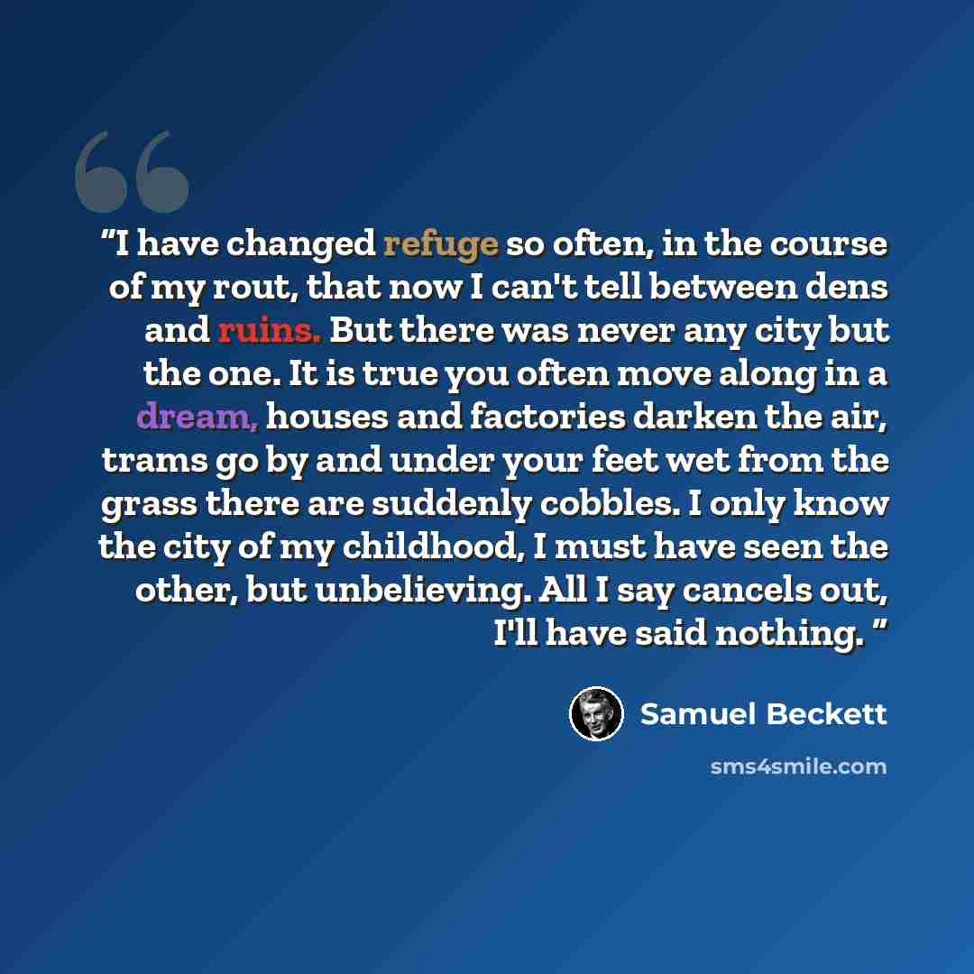 “I have changed refuge so often, in the course of my rout, that now I can't tell between dens and ruins. But there was never any city but the one. It is true you often move along in a dream, houses and factories darken the air, trams go by and under your feet wet from the grass there are suddenly…” quote by Samuel Beckett