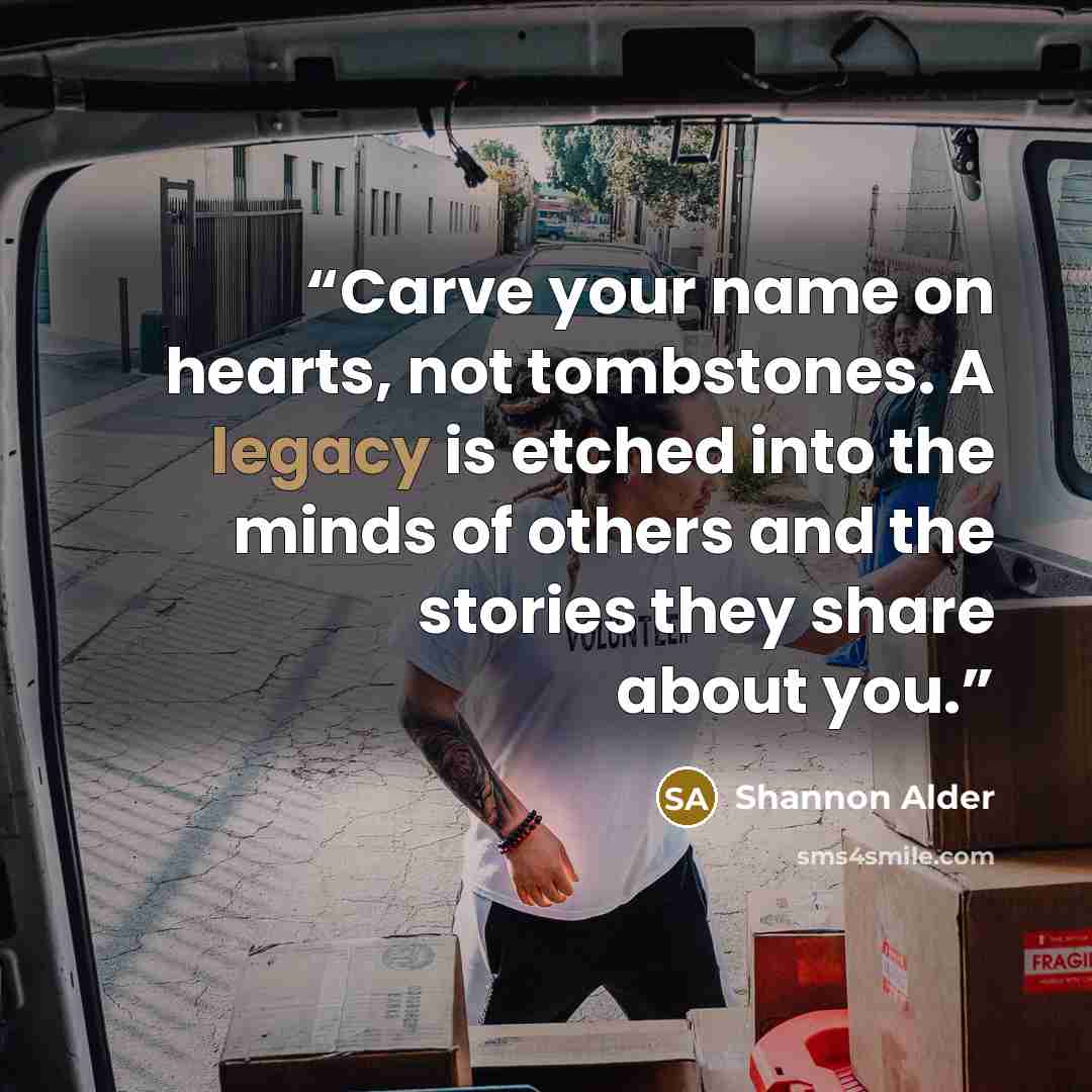 “Carve your name on hearts, not tombstones. A legacy is etched into the minds of others and the stories they share about you.” quote by Shannon Alder