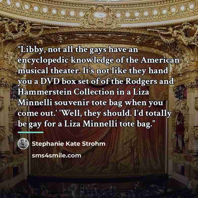 “Libby, not all the gays have an encyclopedic knowledge of the American musical theater. It's not like they hand you a DVD box set of of the Rodgers and Hammerstein Collection in a Liza Minnelli souvenir tote bag when you come out.' 'Well, they should. I'd totally be gay for a Liza Minnelli tote bag.” quote by Stephanie Kate Strohm