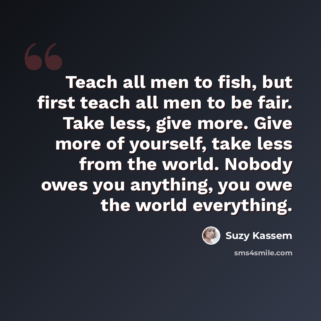 “Teach all men to fish, but first teach all men to be fair. Take less, give more. Give more of yourself, take less from the world. Nobody owes you anything, you owe the world everything.” quote by Suzy Kassem