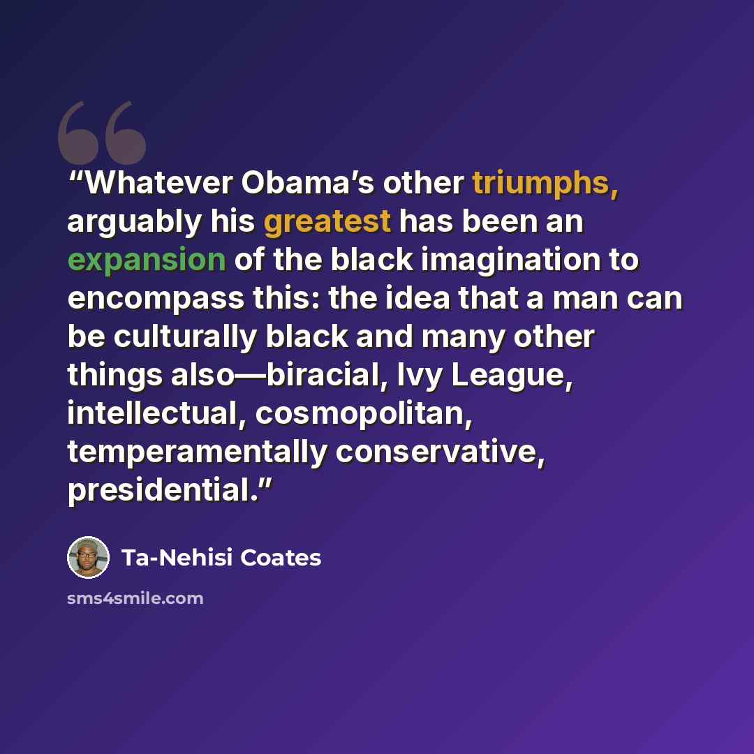 “Whatever Obama’s other triumphs, arguably his greatest has been an expansion of the black imagination to encompass this: the idea that a man can be culturally black and many other things also—biracial, Ivy League, intellectual, cosmopolitan, temperamentally conservative, presidential.” quote by Ta-Nehisi Coates
