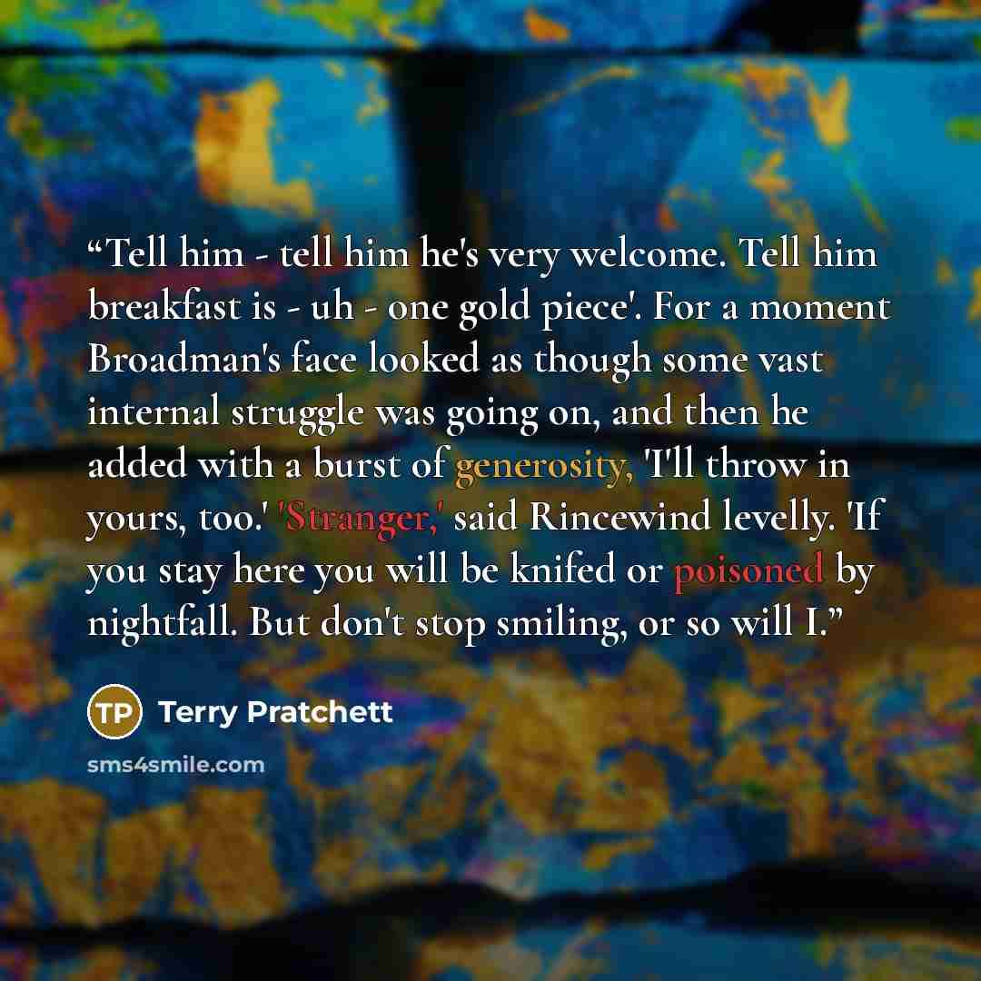 “Tell him - tell him he's very welcome. Tell him breakfast is - uh - one gold piece'. For a moment Broadman's face looked as though some vast internal struggle was going on, and then he added with a burst of generosity, 'I'll throw in yours, too.' 'Stranger,' said Rincewind levelly. 'If you stay…” quote by Terry Pratchett