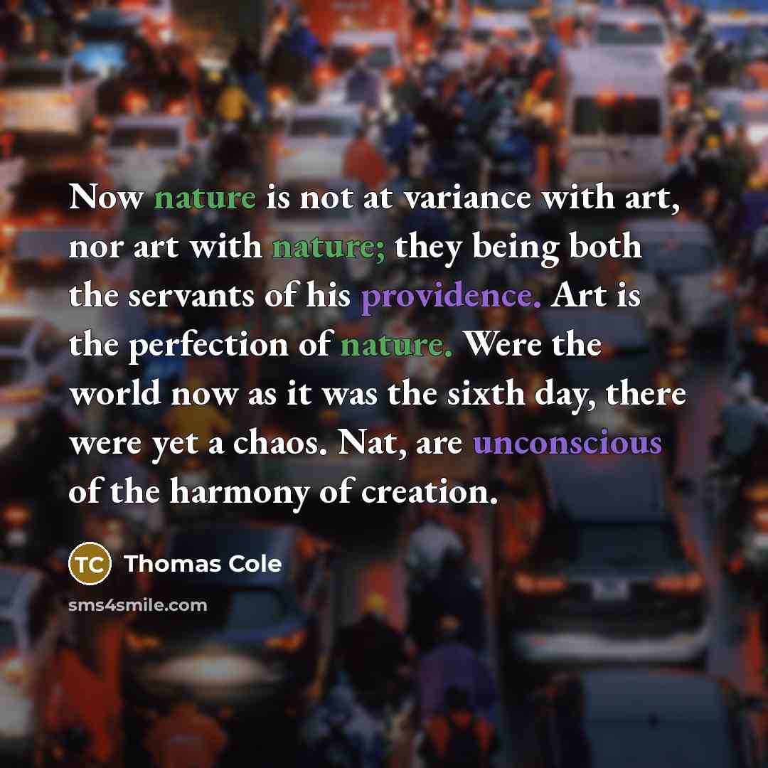 “Now nature is not at variance with art, nor art with nature; they being both the servants of his providence. Art is the perfection of nature. Were the world now as it was the sixth day, there were yet a chaos. Nat, are unconscious of the harmony of creation.” quote by Thomas Cole