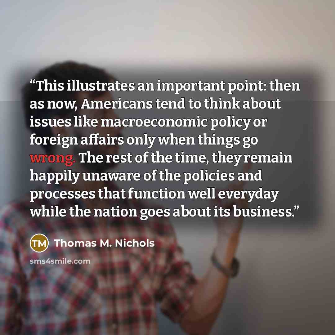 “This illustrates an important point: then as now, Americans tend to think about issues like macroeconomic policy or foreign affairs only when things go wrong. The rest of the time, they remain happily unaware of the policies and processes that function well everyday while the nation goes about its…” quote by Thomas M. Nichols