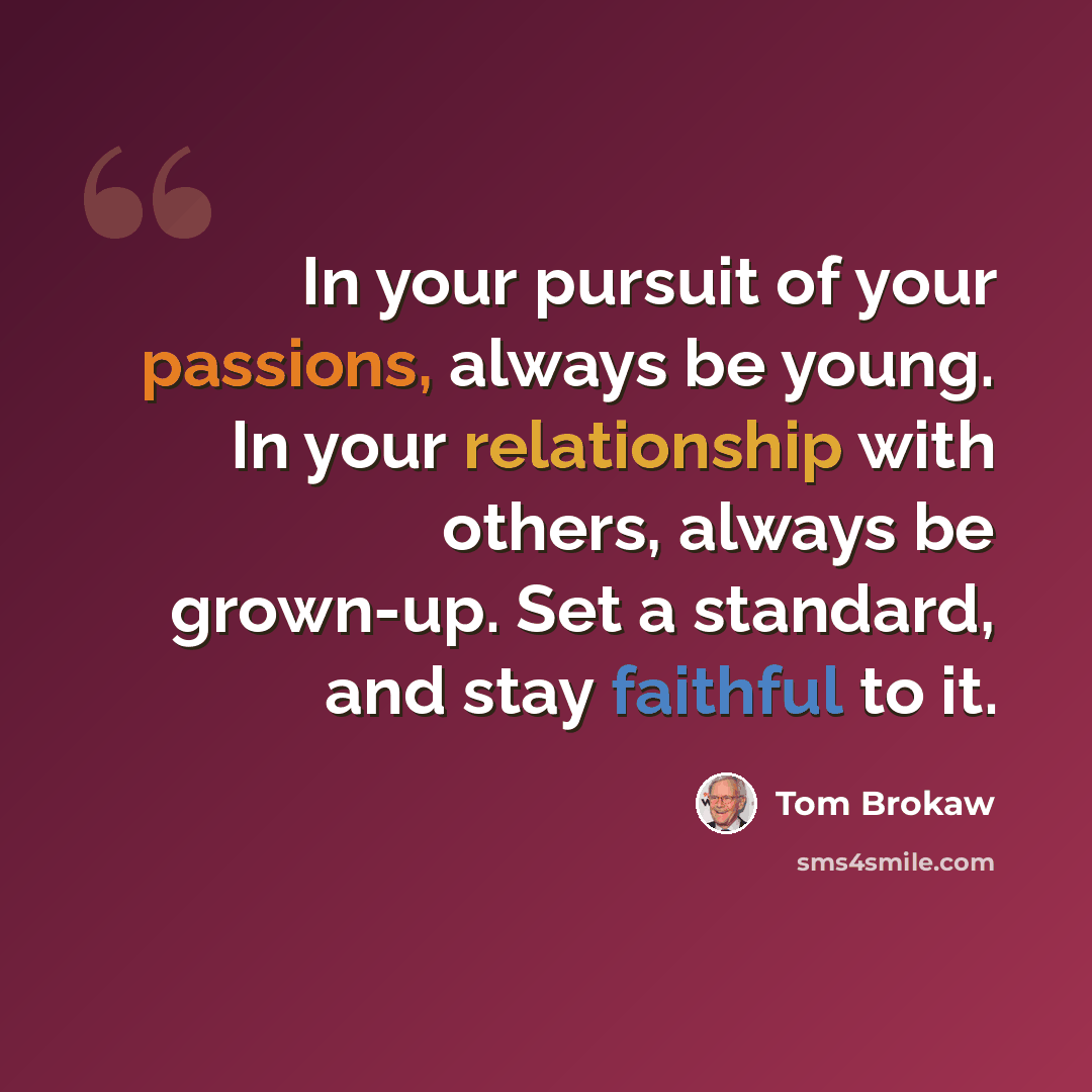 “In your pursuit of your passions, always be young. In your relationship with others, always be grown-up. Set a standard, and stay faithful to it.” quote by Tom Brokaw