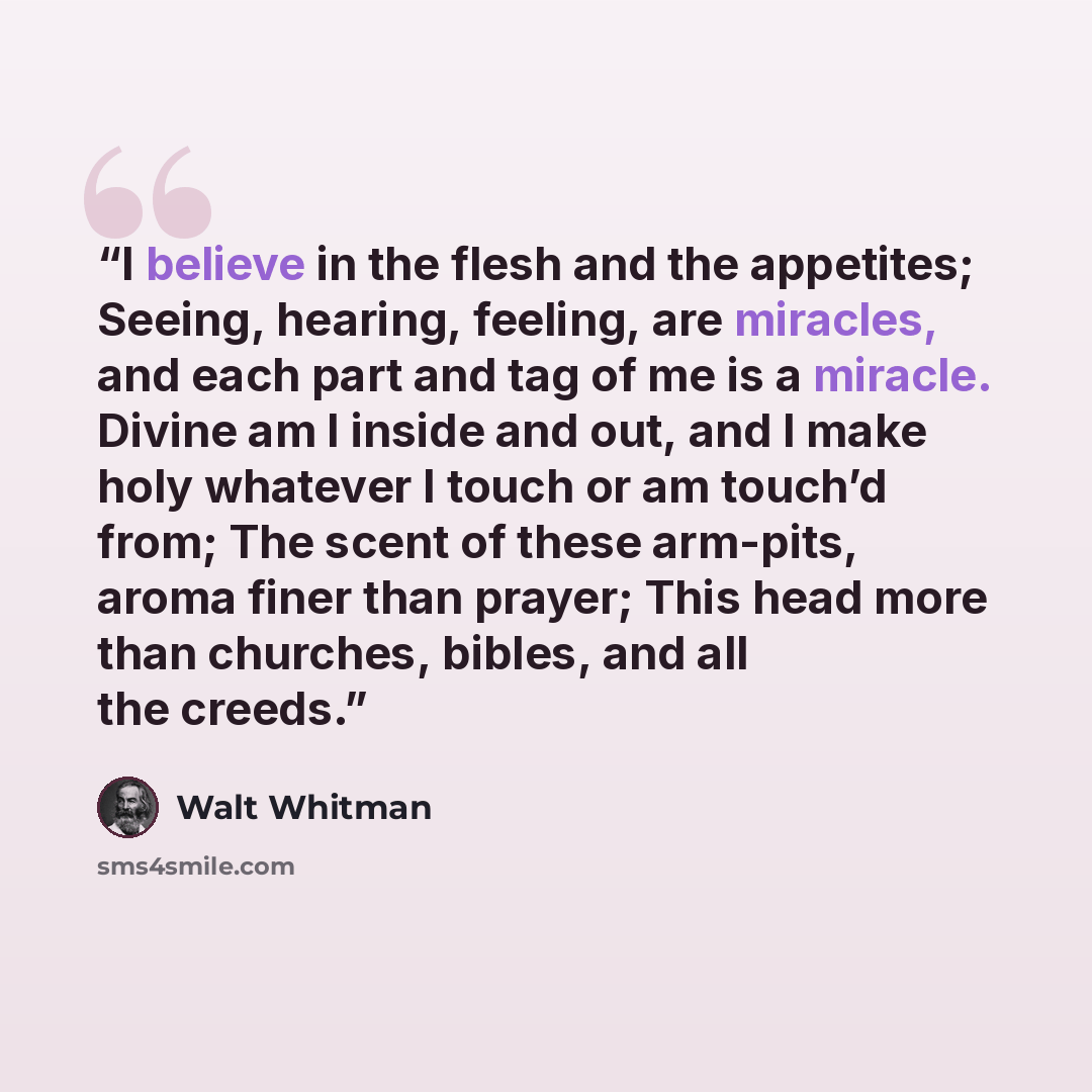 “I believe in the flesh and the appetites; Seeing, hearing, feeling, are miracles, and each part and tag of me is a miracle. Divine am I inside and out, and I make holy whatever I touch or am touch’d from; The scent of these arm-pits, aroma finer than prayer; This head more than churches, bibles…” quote by Walt Whitman