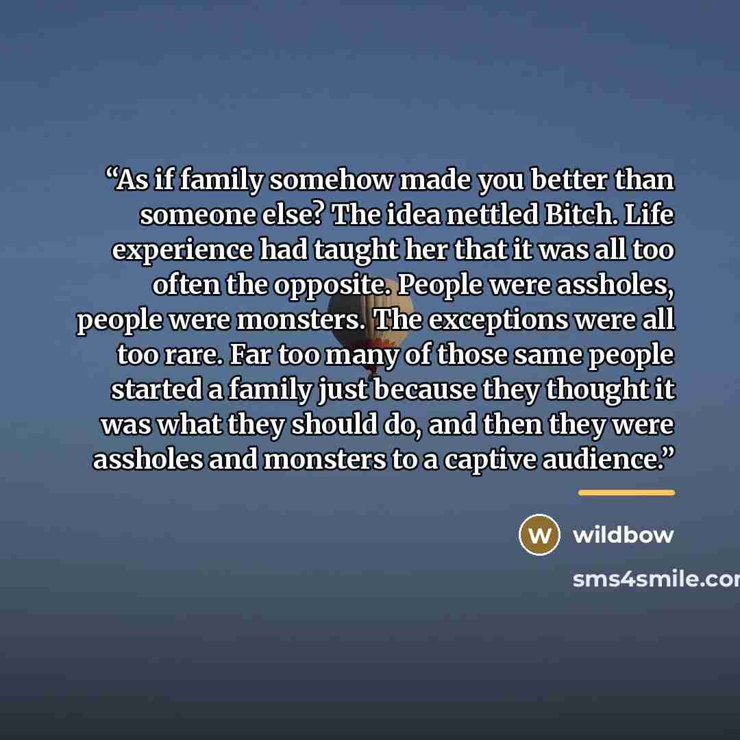 “As if family somehow made you better than someone else? The idea nettled Bitch. Life experience had taught her that it was all too often the opposite. People were assholes, people were monsters. The exceptions were all too rare. Far too many of those same people started a family just because they…” quote by wildbow