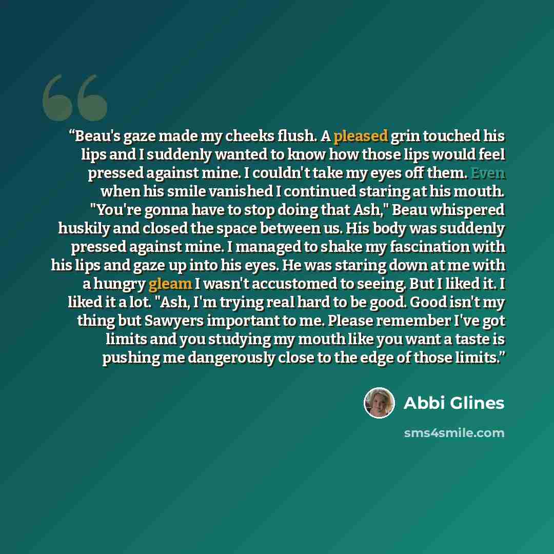 “Beau's gaze made my cheeks flush. A pleased grin touched his lips and I suddenly wanted to know how those lips would feel pressed against mine. I couldn't take my eyes off them. Even when his smile vanished I continued staring at his mouth. "You're gonna have to stop doing that Ash," Beau…” quote by Abbi Glines