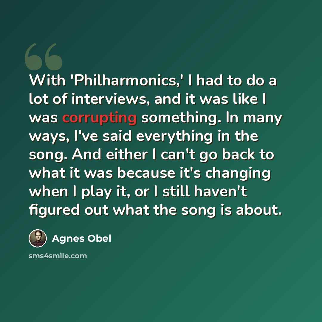 “With 'Philharmonics,' I had to do a lot of interviews, and it was like I was corrupting something. In many ways, I've said everything in the song. And either I can't go back to what it was because it's changing when I play it, or I still haven't figured out what the song is about.” quote by Agnes Obel