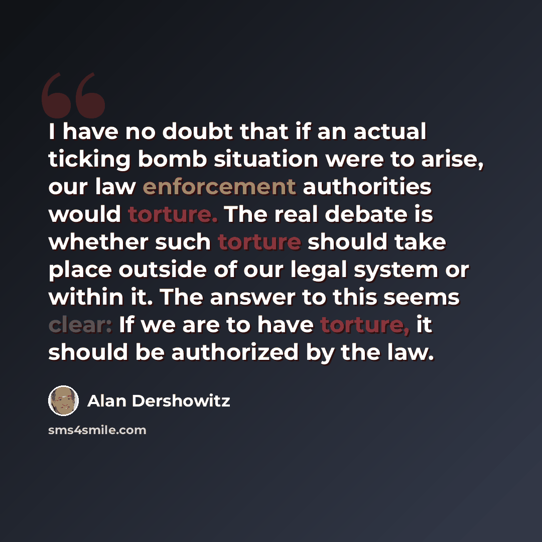 “I have no doubt that if an actual ticking bomb situation were to arise, our law enforcement authorities would torture. The real debate is whether such torture should take place outside of our legal system or within it. The answer to this seems clear: If we are to have torture, it should be…” quote by Alan Dershowitz