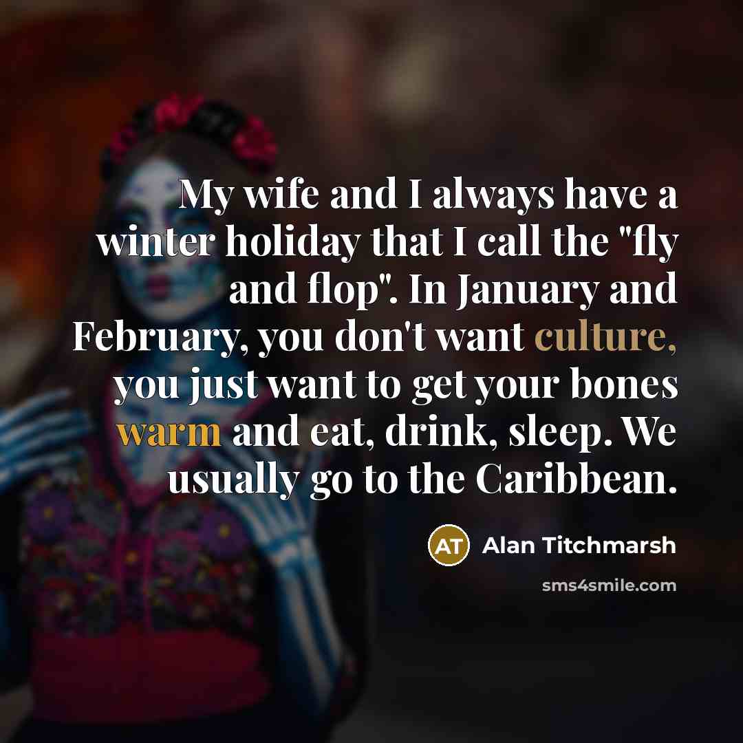 “My wife and I always have a winter holiday that I call the "fly and flop". In January and February, you don't want culture, you just want to get your bones warm and eat, drink, sleep. We usually go to the Caribbean.” quote by Alan Titchmarsh