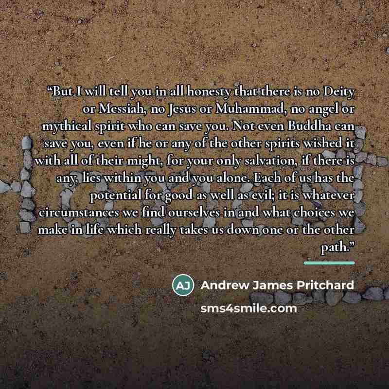 “But I will tell you in all honesty that there is no Deity or Messiah, no Jesus or Muhammad, no angel or mythical spirit who can save you. Not even Buddha can save you, even if he or any of the other spirits wished it with all of their might, for your only salvation, if there is any, lies within…” quote by Andrew James Pritchard