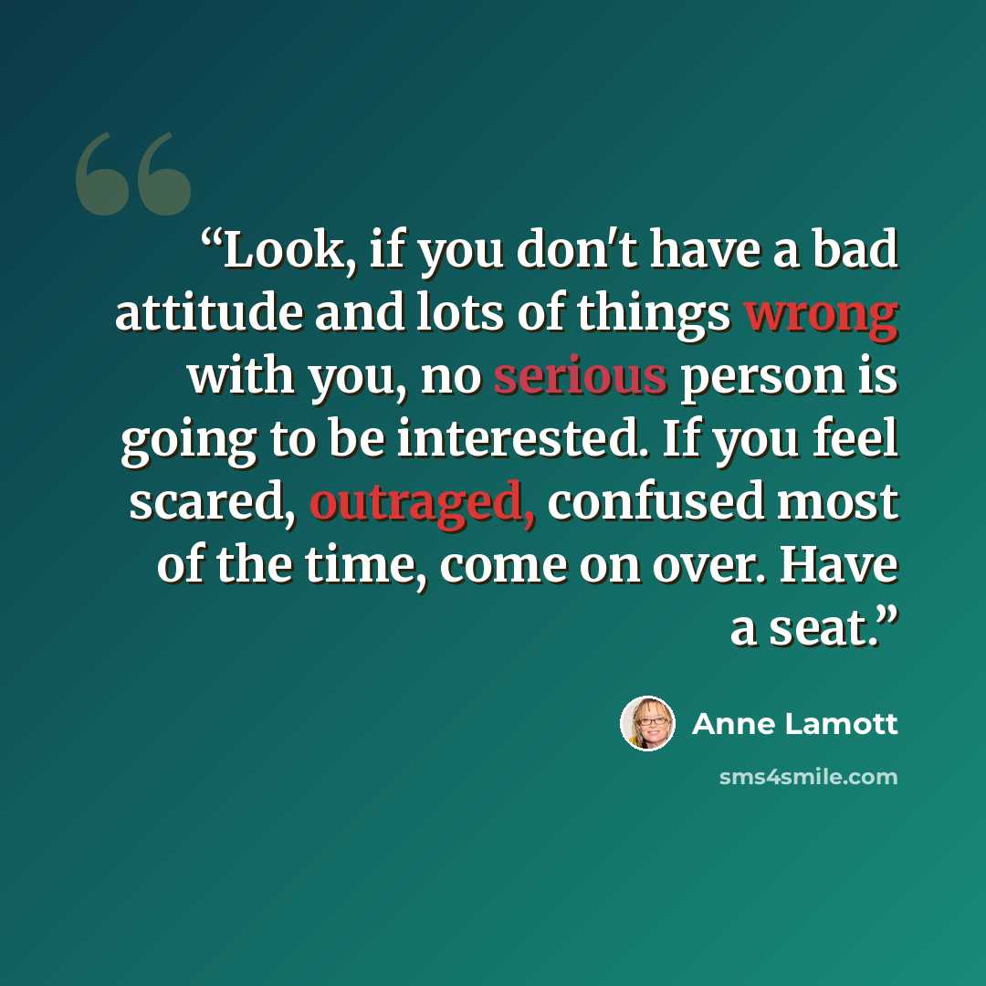 “Look, if you don't have a bad attitude and lots of things wrong with you, no serious person is going to be interested. If you feel scared, outraged, confused most of the time, come on over. Have a seat.” quote by Anne Lamott