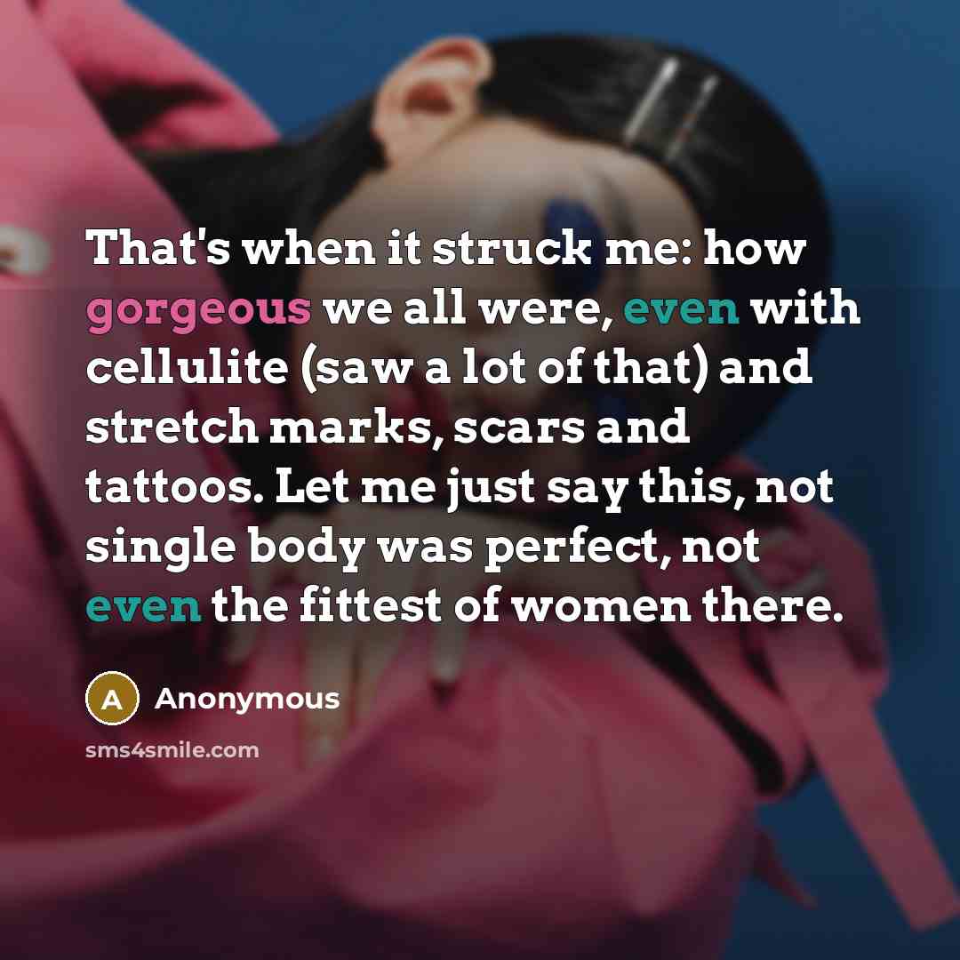 “That's when it struck me: how gorgeous we all were, even with cellulite (saw a lot of that) and stretch marks, scars and tattoos. Let me just say this, not single body was perfect, not even the fittest of women there.” quote by Anonymous
