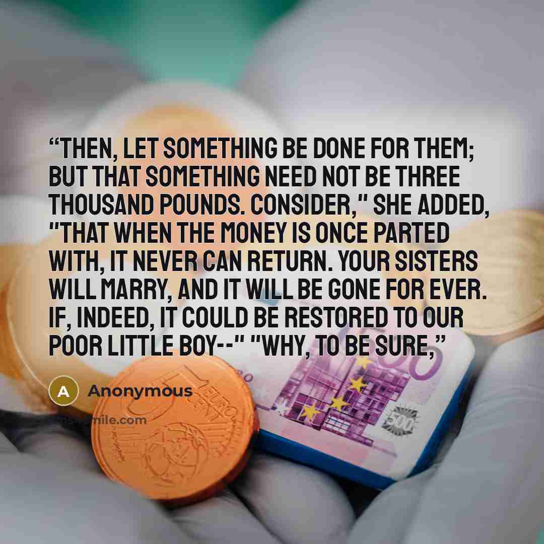 “then, LET something be done for them; but THAT something need not be three thousand pounds. Consider," she added, "that when the money is once parted with, it never can return. Your sisters will marry, and it will be gone for ever. If, indeed, it could be restored to our poor little boy--" "Why…” quote by Anonymous