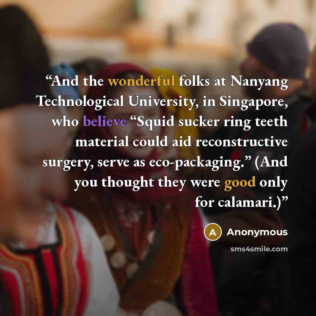 “And the wonderful folks at Nanyang Technological University, in Singapore, who believe “Squid sucker ring teeth material could aid reconstructive surgery, serve as eco-packaging.” (And you thought they were good only for calamari.)” quote by Anonymous