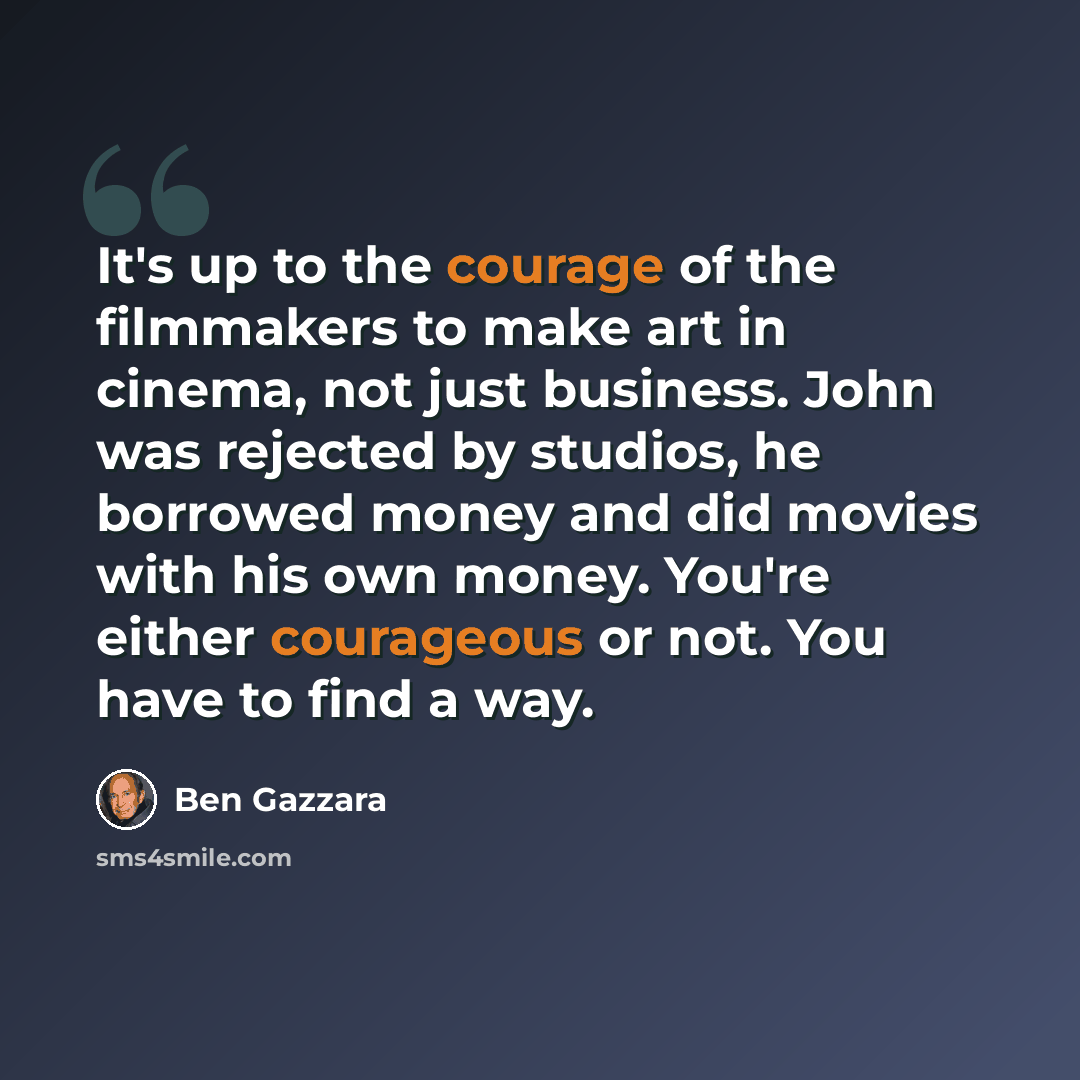 “It's up to the courage of the filmmakers to make art in cinema, not just business. John was rejected by studios, he borrowed money and did movies with his own money. You're either courageous or not. You have to find a way.” quote by Ben Gazzara