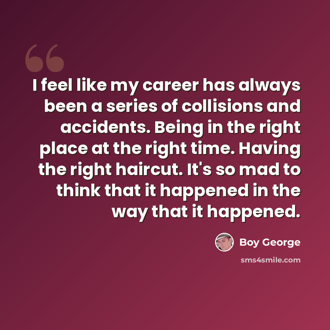 “I feel like my career has always been a series of collisions and accidents. Being in the right place at the right time. Having the right haircut. It's so mad to think that it happened in the way that it happened.” quote by Boy George