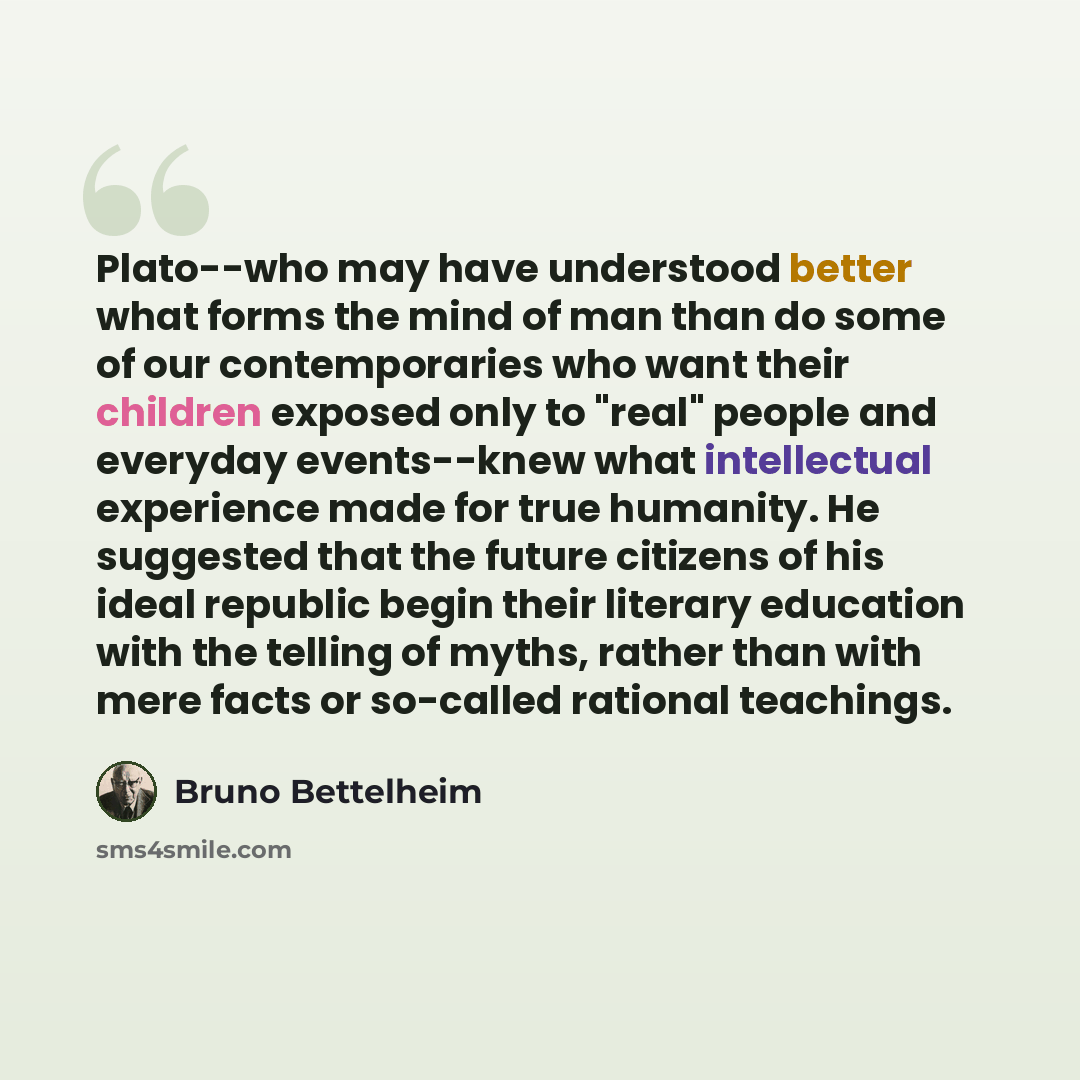 “Plato--who may have understood better what forms the mind of man than do some of our contemporaries who want their children exposed only to "real" people and everyday events--knew what intellectual experience made for true humanity. He suggested that the future citizens of his ideal republic begin…” quote by Bruno Bettelheim