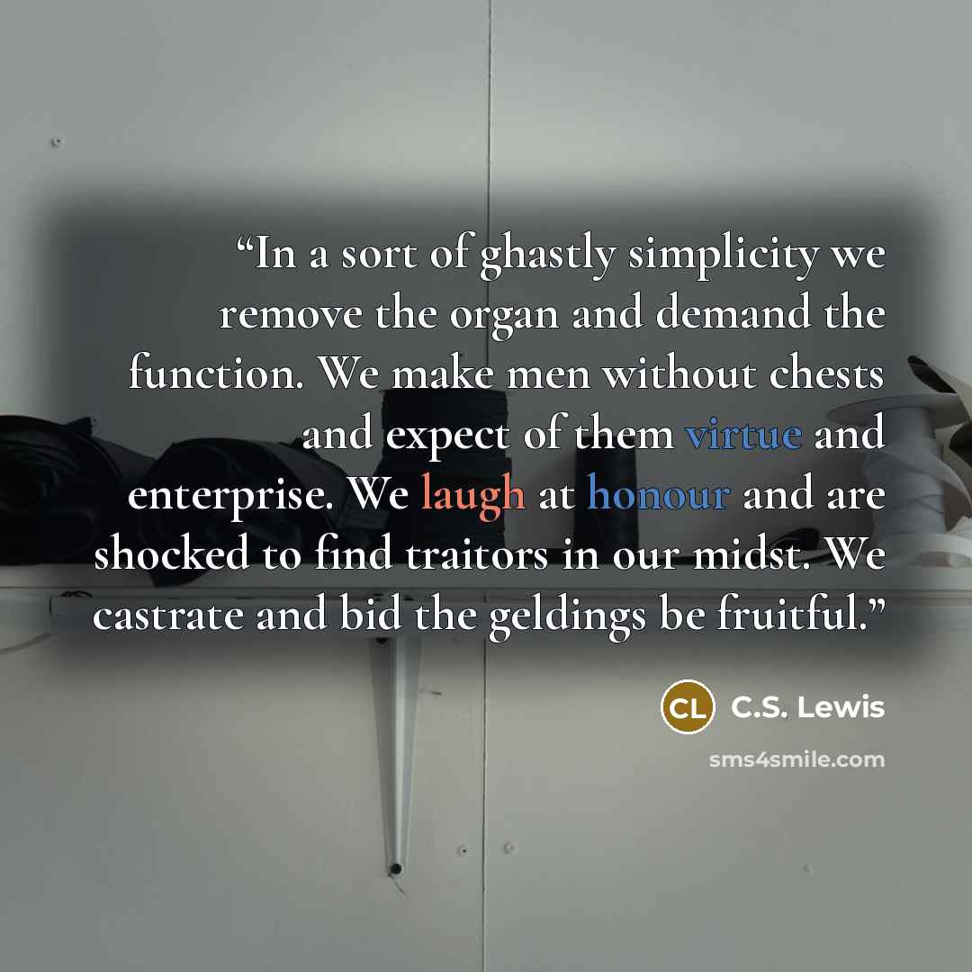 “In a sort of ghastly simplicity we remove the organ and demand the function. We make men without chests and expect of them virtue and enterprise. We laugh at honour and are shocked to find traitors in our midst. We castrate and bid the geldings be fruitful.” quote by C.S. Lewis