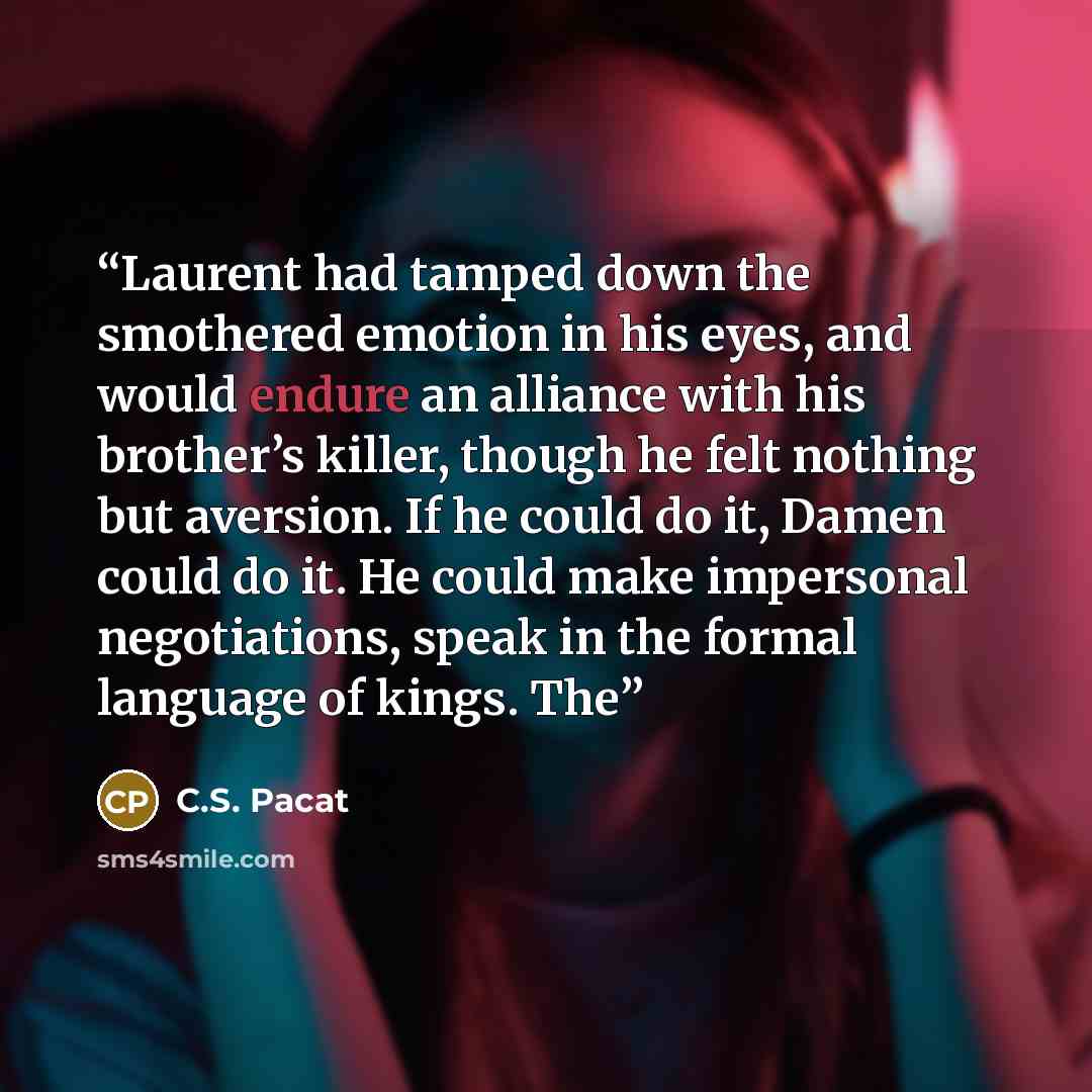 “Laurent had tamped down the smothered emotion in his eyes, and would endure an alliance with his brother’s killer, though he felt nothing but aversion. If he could do it, Damen could do it. He could make impersonal negotiations, speak in the formal language of kings. The” quote by C.S. Pacat