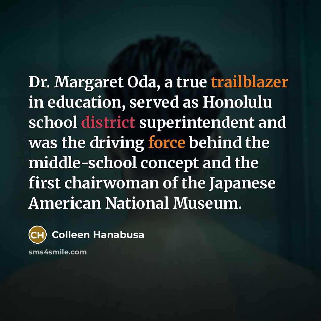 “Dr. Margaret Oda, a true trailblazer in education, served as Honolulu school district superintendent and was the driving force behind the middle-school concept and the first chairwoman of the Japanese American National Museum.” quote by Colleen Hanabusa