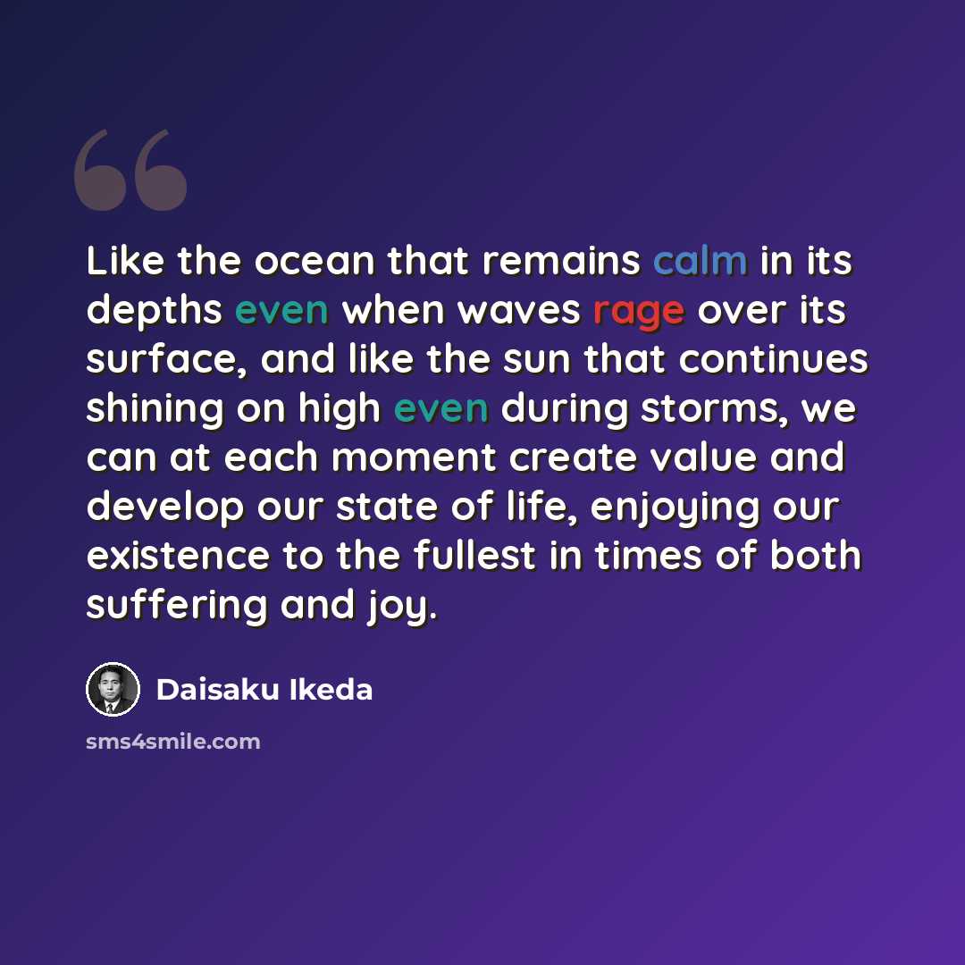 “Like the ocean that remains calm in its depths even when waves rage over its surface, and like the sun that continues shining on high even during storms, we can at each moment create value and develop our state of life, enjoying our existence to the fullest in times of both suffering and joy.” quote by Daisaku Ikeda