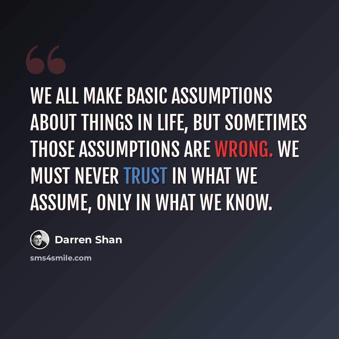 “We all make basic assumptions about things in life, but sometimes those assumptions are WRONG. We must never trust in what we assume, only in what we KNOW.” quote by Darren Shan