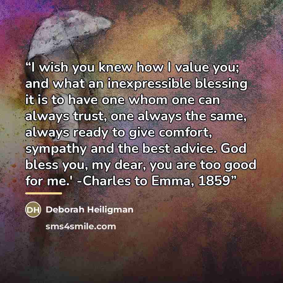 “I wish you knew how I value you; and what an inexpressible blessing it is to have one whom one can always trust, one always the same, always ready to give comfort, sympathy and the best advice. God bless you, my dear, you are too good for me.' -Charles to Emma, 1859” quote by Deborah Heiligman