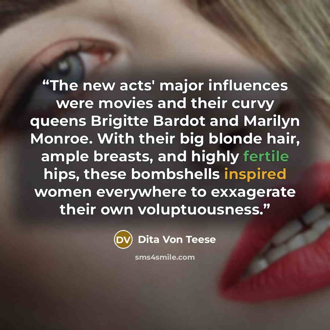 “The new acts' major influences were movies and their curvy queens Brigitte Bardot and Marilyn Monroe. With their big blonde hair, ample breasts, and highly fertile hips, these bombshells inspired women everywhere to exxagerate their own voluptuousness.” quote by Dita Von Teese