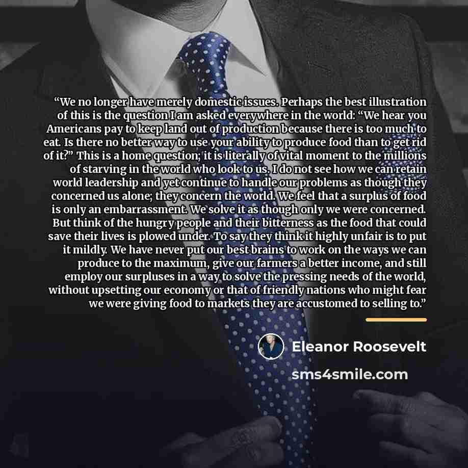 “We no longer have merely domestic issues. Perhaps the best illustration of this is the question I am asked everywhere in the world: “We hear you Americans pay to keep land out of production because there is too much to eat. Is there no better way to use your ability to produce food than to get rid…” quote by Eleanor Roosevelt