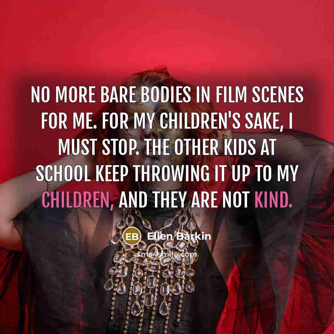 “No more bare bodies in film scenes for me. For my children's sake, I must stop. The other kids at school keep throwing it up to my children, and they are not kind.” quote by Ellen Barkin