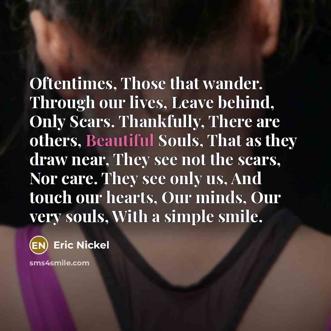 “Oftentimes, Those that wander. Through our lives, Leave behind, Only Scars. Thankfully, There are others, Beautiful Souls, That as they draw near, They see not the scars, Nor care. They see only us, And touch our hearts, Our minds, Our very souls, With a simple smile.” quote by Eric Nickel