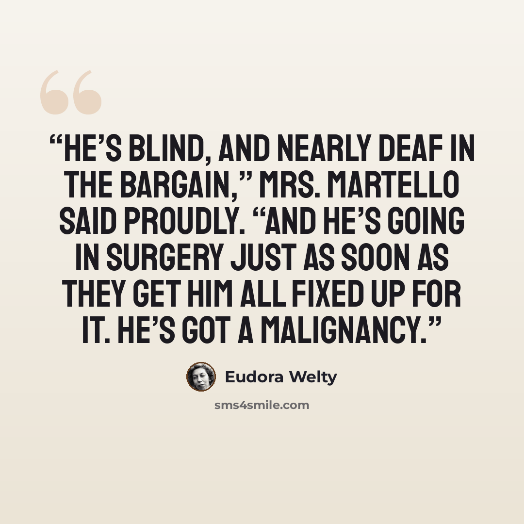 “He’s blind, and nearly deaf in the bargain,” Mrs. Martello said proudly. “And he’s going in surgery just as soon as they get him all fixed up for it. He’s got a malignancy.” quote by Eudora Welty
