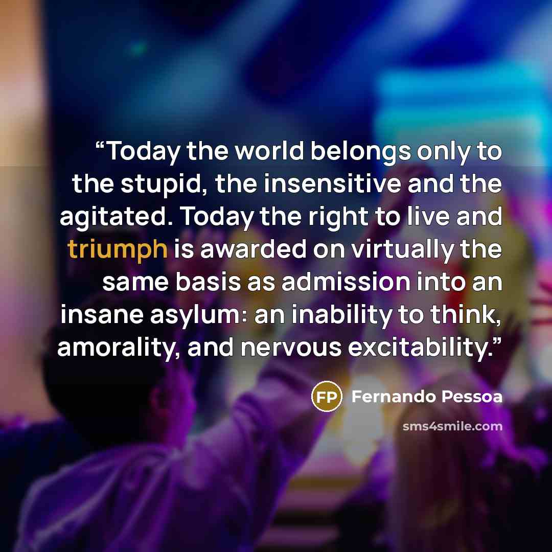 “Today the world belongs only to the stupid, the insensitive and the agitated. Today the right to live and triumph is awarded on virtually the same basis as admission into an insane asylum: an inability to think, amorality, and nervous excitability.” quote by Fernando Pessoa