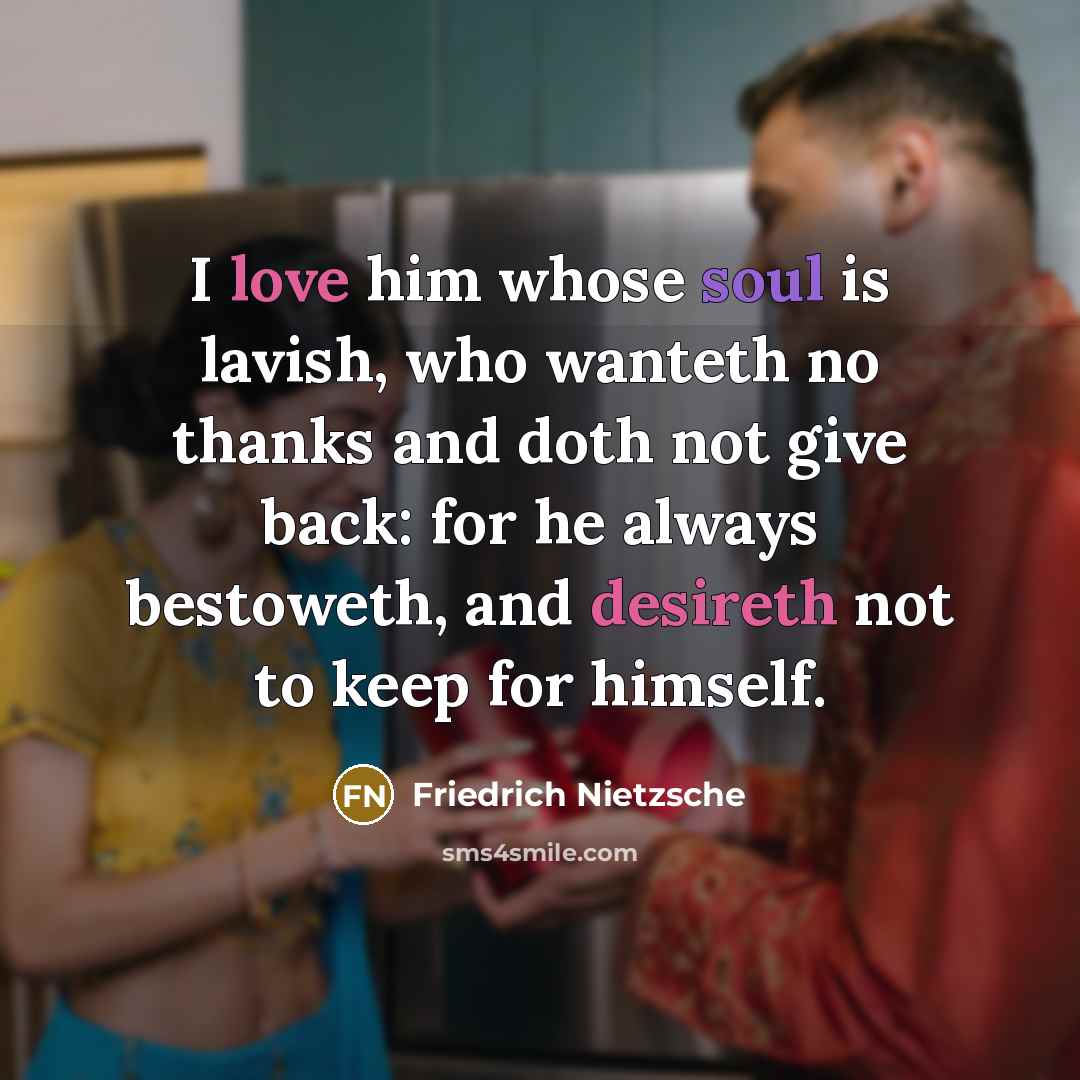 “I love him whose soul is lavish, who wanteth no thanks and doth not give back: for he always bestoweth, and desireth not to keep for himself.” quote by Friedrich Nietzsche