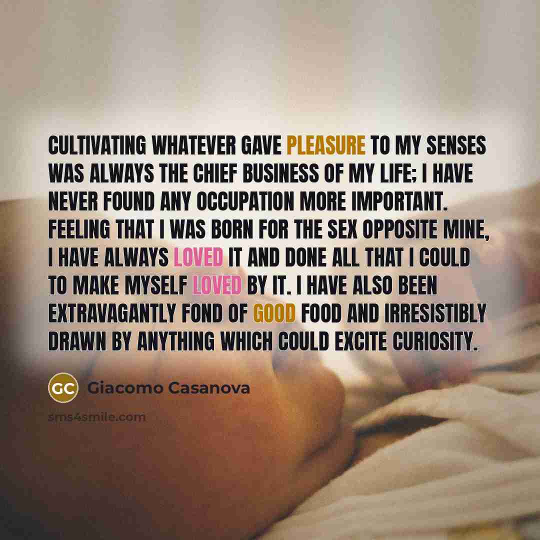“Cultivating whatever gave pleasure to my senses was always the chief business of my life; I have never found any occupation more important. Feeling that I was born for the sex opposite mine, I have always loved it and done all that I could to make myself loved by it. I have also been extravagantly…” quote by Giacomo Casanova