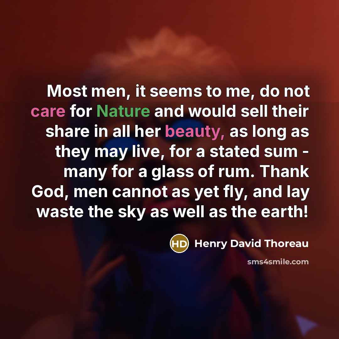 “Most men, it seems to me, do not care for Nature and would sell their share in all her beauty, as long as they may live, for a stated sum - many for a glass of rum. Thank God, men cannot as yet fly, and lay waste the sky as well as the earth!” quote by Henry David Thoreau