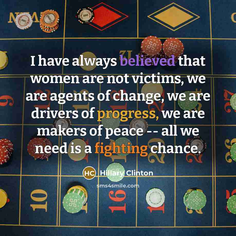 “I have always believed that women are not victims, we are agents of change, we are drivers of progress, we are makers of peace -- all we need is a fighting chance.” quote by Hillary Clinton
