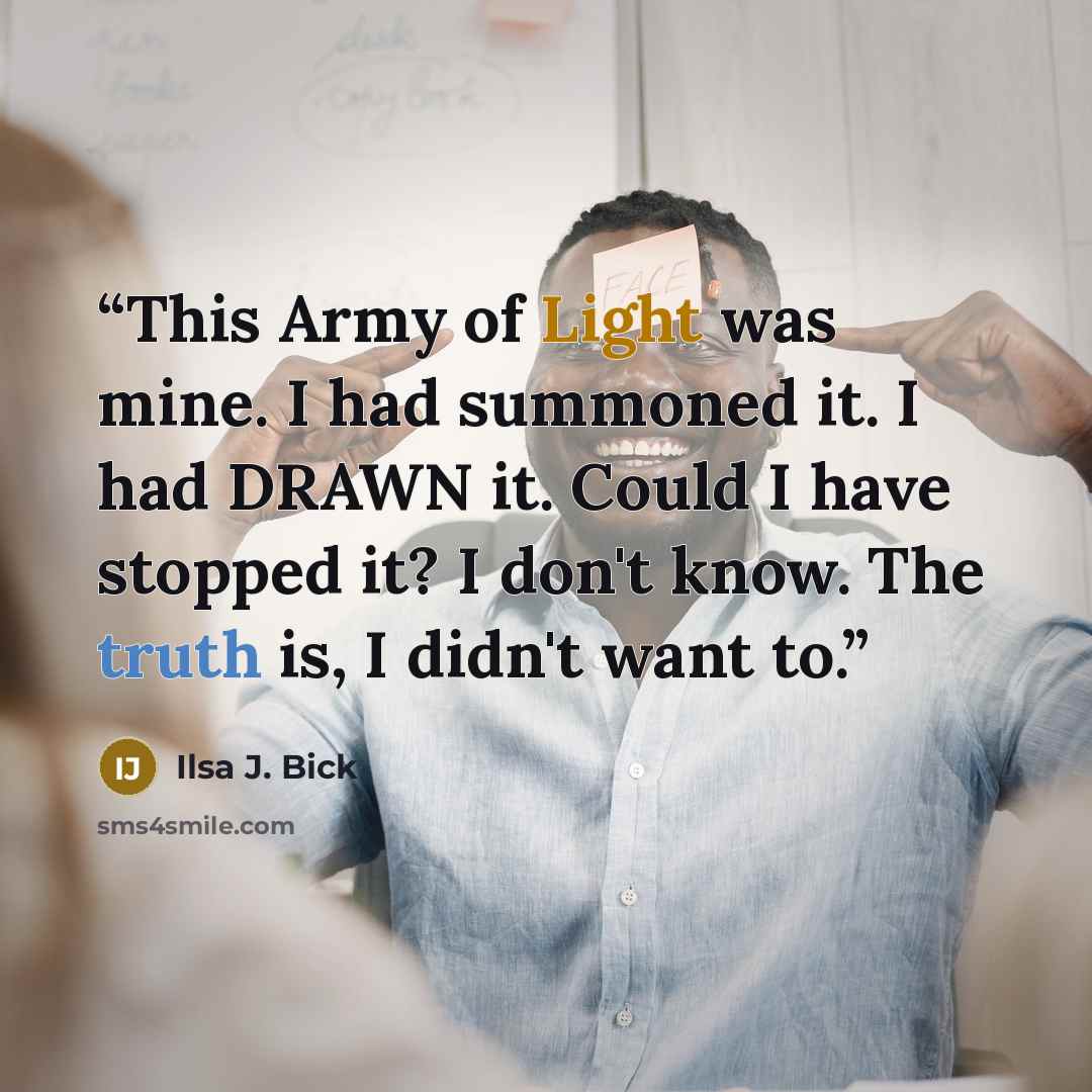 “This Army of Light was mine. I had summoned it. I had DRAWN it. Could I have stopped it? I don't know. The truth is, I didn't want to.” quote by Ilsa J. Bick