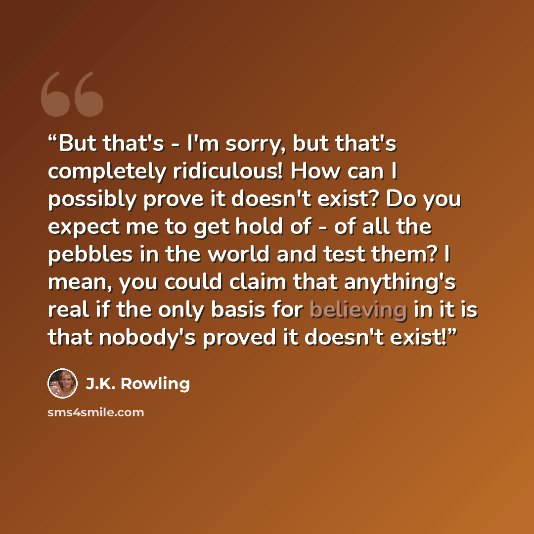 “But that's - I'm sorry, but that's completely ridiculous! How can I possibly prove it doesn't exist? Do you expect me to get hold of - of all the pebbles in the world and test them? I mean, you could claim that anything's real if the only basis for believing in it is that nobody's proved it…” quote by J.K. Rowling