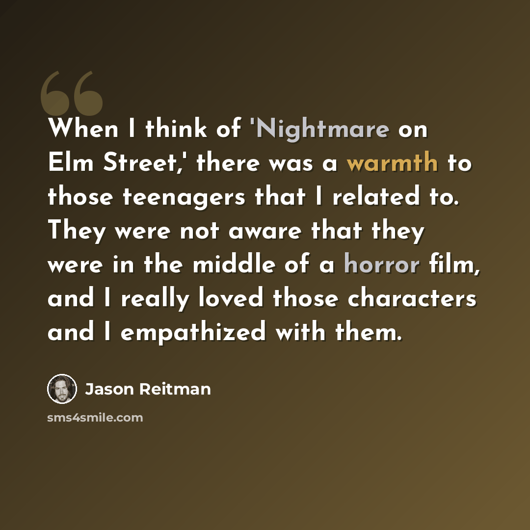 “When I think of 'Nightmare on Elm Street,' there was a warmth to those teenagers that I related to. They were not aware that they were in the middle of a horror film, and I really loved those characters and I empathized with them.” quote by Jason Reitman