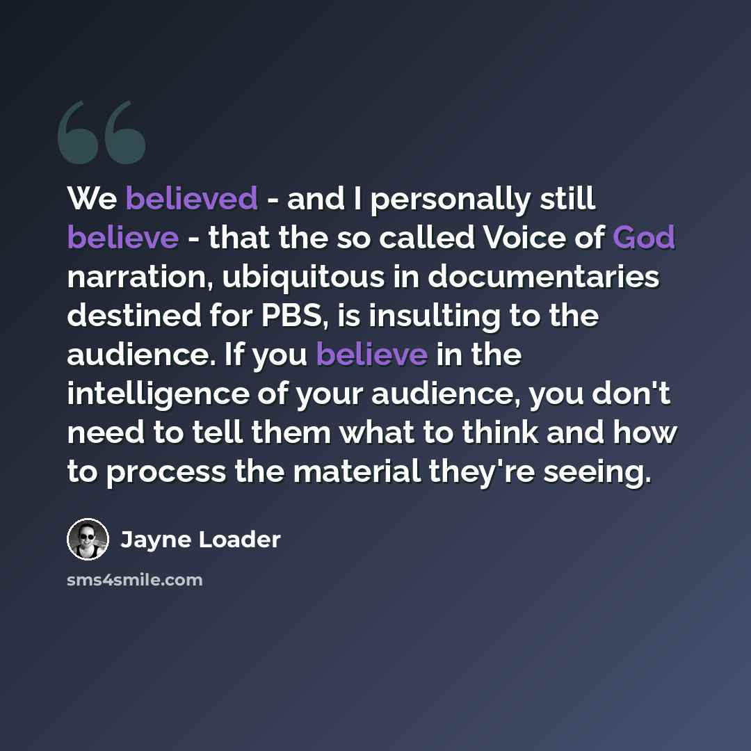 “We believed - and I personally still believe - that the so called Voice of God narration, ubiquitous in documentaries destined for PBS, is insulting to the audience. If you believe in the intelligence of your audience, you don't need to tell them what to think and how to process the material…” quote by Jayne Loader
