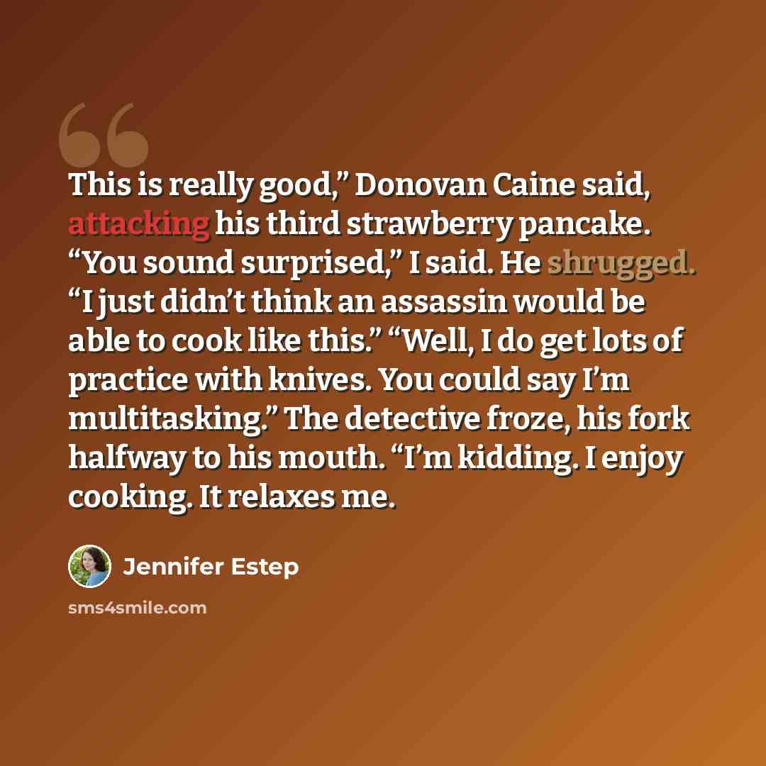 “This is really good,” Donovan Caine said, attacking his third strawberry pancake. “You sound surprised,” I said. He shrugged. “I just didn’t think an assassin would be able to cook like this.” “Well, I do get lots of practice with knives. You could say I’m multitasking.” The detective froze, his…” quote by Jennifer Estep