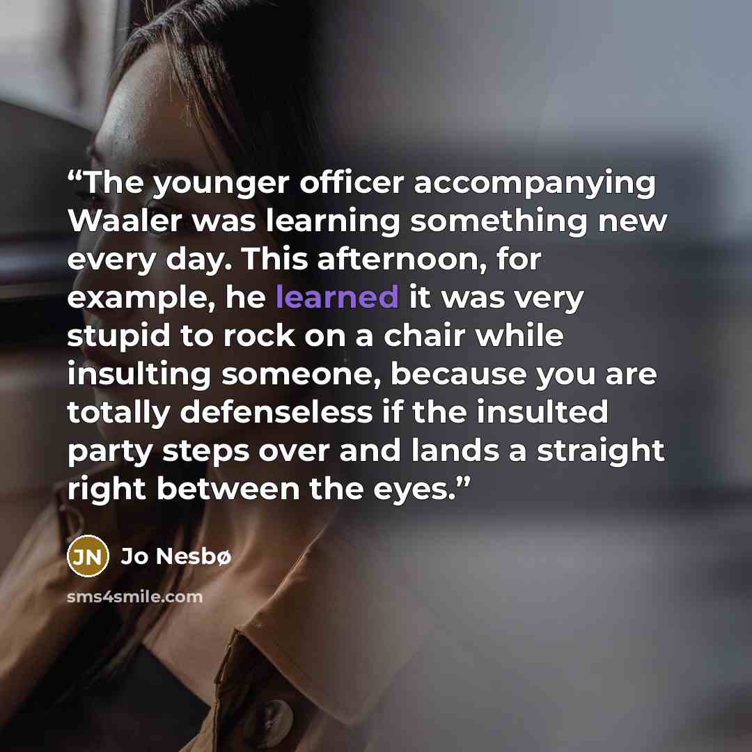 “The younger officer accompanying Waaler was learning something new every day. This afternoon, for example, he learned it was very stupid to rock on a chair while insulting someone, because you are totally defenseless if the insulted party steps over and lands a straight right between the eyes.” quote by Jo Nesbø