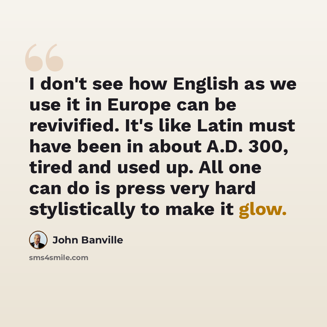 “I don't see how English as we use it in Europe can be revivified. It's like Latin must have been in about A.D. 300, tired and used up. All one can do is press very hard stylistically to make it glow.” quote by John Banville